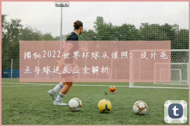 揭秘2022世界杯球衣谍照：设计亮点与球迷反应全解析