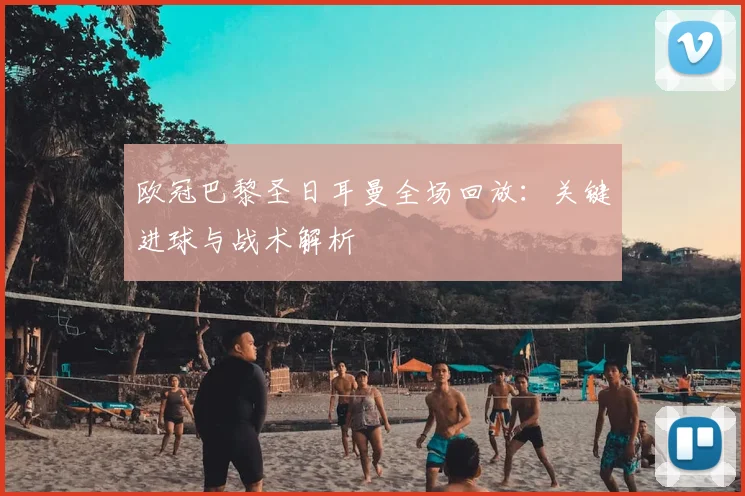 欧冠巴黎圣日耳曼全场回放：关键进球与战术解析