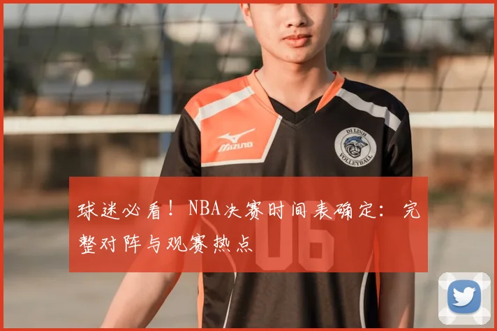球迷必看！NBA决赛时间表确定：完整对阵与观赛热点